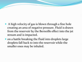  A high velocity of gas is blown through a fine hole
creating an area of negative pressure. Fluid is drawn
from the reservoir by the Bernoille effect into the jet
stream and is impacted.
 on a battle breaking the fluid into droplets large
droplets fall back to into the reservoir while the
smaller ones may be inhaled.
 