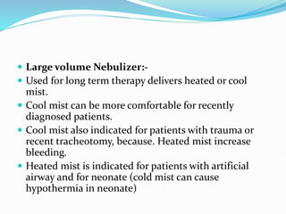  Large volume Nebulizer:-
 Used for long term therapy delivers heated or cool
mist.
 Cool mist can be more comfortable for recently
diagnosed patients.
 Cool mist also indicated for patients with trauma or
recent tracheotomy, because. Heated mist increase
bleeding.
 Heated mist is indicated for patients with artificial
airway and for neonate (cold mist can cause
hypothermia in neonate)
 