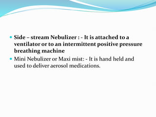  Side – stream Nebulizer : - It is attached to a
ventilator or to an intermittent positive pressure
breathing machine
 Mini Nebulizer or Maxi mist: - It is hand held and
used to deliver aerosol medications.
 
