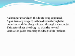 • A chamber into which the dilute drug is poured.
A gas (usually oxygen) is then driven through the
nebulizer and the drug is forced through a narrow jet.
This aerosolizes the drug so that the normal
ventilation gases can carry the drug to the patient.
 