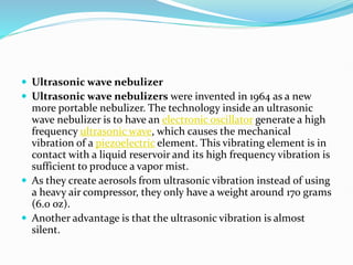  Ultrasonic wave nebulizer
 Ultrasonic wave nebulizers were invented in 1964 as a new
more portable nebulizer. The technology inside an ultrasonic
wave nebulizer is to have an electronic oscillator generate a high
frequency ultrasonic wave, which causes the mechanical
vibration of a piezoelectric element. This vibrating element is in
contact with a liquid reservoir and its high frequency vibration is
sufficient to produce a vapor mist.
 As they create aerosols from ultrasonic vibration instead of using
a heavy air compressor, they only have a weight around 170 grams
(6.0 oz).
 Another advantage is that the ultrasonic vibration is almost
silent.
 