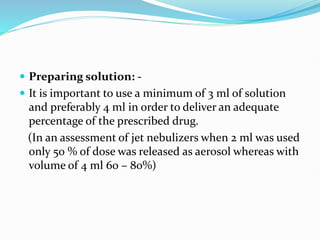  Preparing solution: -
 It is important to use a minimum of 3 ml of solution
and preferably 4 ml in order to deliver an adequate
percentage of the prescribed drug.
(In an assessment of jet nebulizers when 2 ml was used
only 50 % of dose was released as aerosol whereas with
volume of 4 ml 60 – 80%)
 