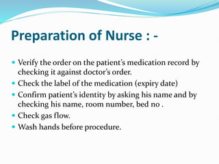 Preparation of Nurse : -
 Verify the order on the patient’s medication record by
checking it against doctor’s order.
 Check the label of the medication (expiry date)
 Confirm patient’s identity by asking his name and by
checking his name, room number, bed no .
 Check gas flow.
 Wash hands before procedure.
 