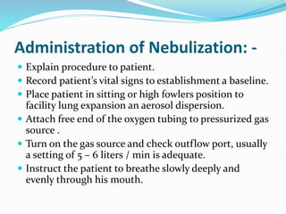 Administration of Nebulization: -
 Explain procedure to patient.
 Record patient’s vital signs to establishment a baseline.
 Place patient in sitting or high fowlers position to
facility lung expansion an aerosol dispersion.
 Attach free end of the oxygen tubing to pressurized gas
source .
 Turn on the gas source and check outflow port, usually
a setting of 5 – 6 liters / min is adequate.
 Instruct the patient to breathe slowly deeply and
evenly through his mouth.
 