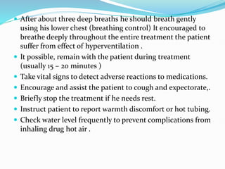  After about three deep breaths he should breath gently
using his lower chest (breathing control) It encouraged to
breathe deeply throughout the entire treatment the patient
suffer from effect of hyperventilation .
 It possible, remain with the patient during treatment
(usually 15 – 20 minutes )
 Take vital signs to detect adverse reactions to medications.
 Encourage and assist the patient to cough and expectorate,.
 Briefly stop the treatment if he needs rest.
 Instruct patient to report warmth discomfort or hot tubing.
 Check water level frequently to prevent complications from
inhaling drug hot air .
 