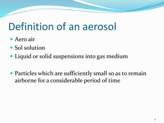 4
Definition of an aerosol
 Aero air
 Sol solution
 Liquid or solid suspensions into gas medium
 Particles which are sufficiently small so as to remain
airborne for a considerable period of time
 