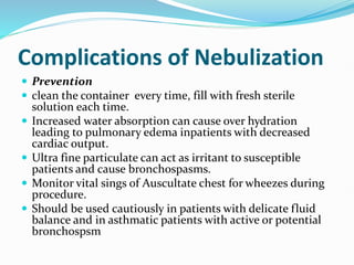 Complications of Nebulization
 Prevention
 clean the container every time, fill with fresh sterile
solution each time.
 Increased water absorption can cause over hydration
leading to pulmonary edema inpatients with decreased
cardiac output.
 Ultra fine particulate can act as irritant to susceptible
patients and cause bronchospasms.
 Monitor vital sings of Auscultate chest for wheezes during
procedure.
 Should be used cautiously in patients with delicate fluid
balance and in asthmatic patients with active or potential
bronchospsm
 
