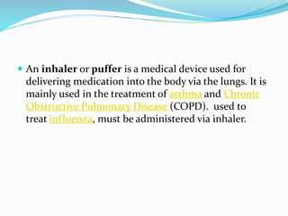  An inhaler or puffer is a medical device used for
delivering medication into the body via the lungs. It is
mainly used in the treatment of asthma and Chronic
Obstructive Pulmonary Disease (COPD). used to
treat influenza, must be administered via inhaler.
 