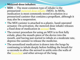  Metered-dose inhalers
 MDI — The most common type of inhaler is the
pressurized metered-dose inhaler (MDI). In MDIs,
medication is most commonly stored in solution in a
pressurized canister that contains a propellant, although it
may also be a suspension.
 The MDI canister is attached to a plastic, hand-operated
actuator. On activation, the metered-dose inhaler releases
a fixed dose of medication in aerosol form.
 The correct procedure for using an MDI is to first fully
exhale, place the mouth-piece of the device into the
mouth, and having just started to inhale at a moderate rate,
depress the canister to release the medicine.
 The aerosolized medication is drawn into the lungs by
continuing to inhale deeply before holding the breath for
10 seconds to allow the aerosol to settle onto the walls of
the bronchial and other airways of the lung.
 
