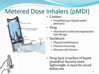 46
Metered Dose Inhalers (pMDI)
 Canister
 Propellent gas (liquid under
pressure)
 Drug
 Dissolved or solid microparticules
into the gas
 Surfaktant
 Physical stabilisation
 Prevent clustering
 Decreas valv friction
 Drug layer is surface of liquid
propellent because more
lightweight, it must be rinced
before use
 