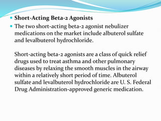  Short-Acting Beta-2 Agonists
 The two short-acting beta-2 agonist nebulizer
medications on the market include albuterol sulfate
and levalbuterol hydrochloride.
Short-acting beta-2 agonists are a class of quick relief
drugs used to treat asthma and other pulmonary
diseases by relaxing the smooth muscles in the airway
within a relatively short period of time. Albuterol
sulfate and levalbuterol hydrochloride are U. S. Federal
Drug Administration-approved generic medication.
 