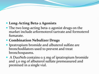  Long-Acting Beta-2 Agonists
 The two long-acting beta-2 agonist drugs on the
market include arformoterol tartrate and formoterol
fumarate.
 Combination Nebulizer Drugs
 Ipratropium bromide and albuterol sulfate are
bronchodilators used to prevent and treat
bronchospasms.
 A DuoNeb contains 0.5 mg of ipratropium bromide
and 3.0 mg of albuterol sulfate premeasured and
premixed in a single vial.
 