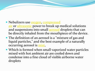 Nebulizers use oxygen, compressed
air or ultrasonic power to break up medical solutions
and suspensions into small aerosol droplets that can
be directly inhaled from the mouthpiece of the device.
 The definition of an aerosol is a "mixture of gas and
liquid particles," and the best example of a naturally
occurring aerosol is mist,
 Which is formed when small vaporized water particles
mixed with hot ambient air are cooled down and
condense into a fine cloud of visible airborne water
droplets
 