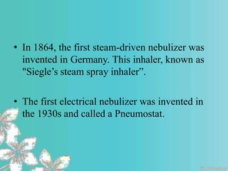 • In 1864, the first steam-driven nebulizer was
invented in Germany. This inhaler, known as
"Siegle’s steam spray inhaler”.
• The first electrical nebulizer was invented in
the 1930s and called a Pneumostat.
 