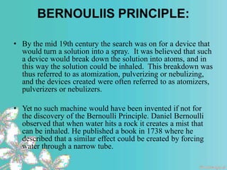 BERNOULIIS PRINCIPLE:
• By the mid 19th century the search was on for a device that
would turn a solution into a spray. It was believed that such
a device would break down the solution into atoms, and in
this way the solution could be inhaled. This breakdown was
thus referred to as atomization, pulverizing or nebulizing,
and the devices created were often referred to as atomizers,
pulverizers or nebulizers.
• Yet no such machine would have been invented if not for
the discovery of the Bernoulli Principle. Daniel Bernoulli
observed that when water hits a rock it creates a mist that
can be inhaled. He published a book in 1738 where he
described that a similar effect could be created by forcing
water through a narrow tube.
 