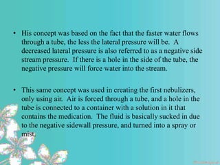 • His concept was based on the fact that the faster water flows
through a tube, the less the lateral pressure will be. A
decreased lateral pressure is also referred to as a negative side
stream pressure. If there is a hole in the side of the tube, the
negative pressure will force water into the stream.
• This same concept was used in creating the first nebulizers,
only using air. Air is forced through a tube, and a hole in the
tube is connected to a container with a solution in it that
contains the medication. The fluid is basically sucked in due
to the negative sidewall pressure, and turned into a spray or
mist.
 