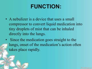 FUNCTION:
• A nebulizer is a device that uses a small
compressor to convert liquid medication into
tiny droplets of mist that can be inhaled
directly into the lungs.
• Since the medication goes straight to the
lungs, onset of the medication’s action often
takes place rapidly.
 
