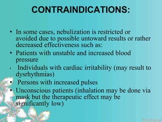 CONTRAINDICATIONS:
• In some cases, nebulization is restricted or
avoided due to possible untoward results or rather
decreased effectiveness such as:
• Patients with unstable and increased blood
pressure
• Individuals with cardiac irritability (may result to
dysrhythmias)
• Persons with increased pulses
• Unconscious patients (inhalation may be done via
mask but the therapeutic effect may be
significantly low)
 