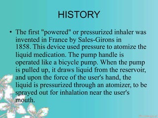 HISTORY
• The first "powered" or pressurized inhaler was
invented in France by Sales-Girons in
1858. This device used pressure to atomize the
liquid medication. The pump handle is
operated like a bicycle pump. When the pump
is pulled up, it draws liquid from the reservoir,
and upon the force of the user's hand, the
liquid is pressurized through an atomizer, to be
sprayed out for inhalation near the user's
mouth.
 
