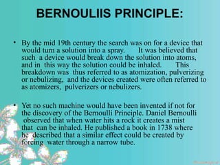 BERNOULIIS PRINCIPLE:
• By the mid 19th century the search was on for a device that
would turn a solution into a spray. It was believed that
such a device would break down the solution into atoms,
and in this way the solution could be inhaled. This
breakdown was thus referred to as atomization, pulverizing
or nebulizing, and the devices created were often referred to
as atomizers, pulverizers or nebulizers.
• Yet no such machine would have been invented if not for
the discovery of the Bernoulli Principle. Daniel Bernoulli
observed that when water hits a rock it creates a mist
that can be inhaled. He published a book in 1738 where
he described that a similar effect could be created by
forcing water through a narrow tube.
 