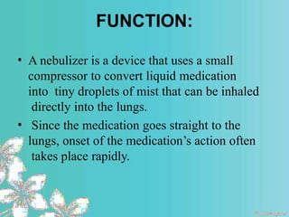 FUNCTION:
• A nebulizer is a device that uses a small
compressor to convert liquid medication
into tiny droplets of mist that can be inhaled
directly into the lungs.
• Since the medication goes straight to the
lungs, onset of the medication’s action often
takes place rapidly.
 