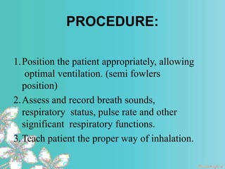 PROCEDURE:
1.Position the patient appropriately, allowing
optimal ventilation. (semi fowlers
position)
2.Assess and record breath sounds,
respiratory status, pulse rate and other
significant respiratory functions.
3.Teach patient the proper way of inhalation.
 