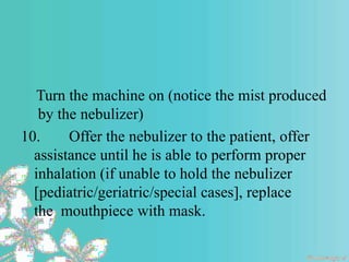 Turn the machine on (notice the mist produced
by the nebulizer)
10. Offer the nebulizer to the patient, offer
assistance until he is able to perform proper
inhalation (if unable to hold the nebulizer
[pediatric/geriatric/special cases], replace
the mouthpiece with mask.
 