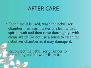 AFTER CARE
• Each time it is used, wash the nebulizer
chamber in warm water or clean with a
spirit swab and then rinse thoroughly with
clean water. Do not use a brush to clean the
nebulizer chamber as it may damage it.
• Reconnect the nebulizer chamber to
the tubing and blow air from it.
 