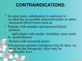 CONTRAINDICATIONS:
• In some cases, nebulization is restricted or
avoided due to possible untoward results or rather
decreased effectiveness such as:
• Patients with unstable and increased blood
pressure
• Individuals with cardiac irritability (may result
to dysrhythmias)
• Persons with increased pulses
• Unconscious patients (inhalation may be done via
mask but the therapeutic effect may be
significantly low)
 