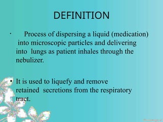 DEFINITION
• Process of dispersing a liquid (medication)
into microscopic particles and delivering
into lungs as patient inhales through the
nebulizer.
• It is used to liquefy and remove
retained secretions from the respiratory
tract.
 