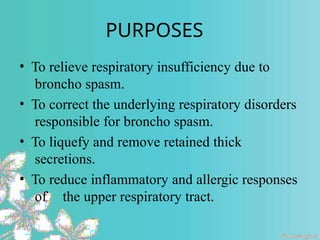 PURPOSES
• To relieve respiratory insufficiency due to
broncho spasm.
• To correct the underlying respiratory disorders
responsible for broncho spasm.
• To liquefy and remove retained thick
secretions.
• To reduce inflammatory and allergic responses
of the upper respiratory tract.
 