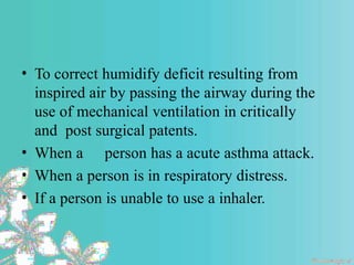 • To correct humidify deficit resulting from
inspired air by passing the airway during the
use of mechanical ventilation in critically
and post surgical patents.
• When a person has a acute asthma attack.
• When a person is in respiratory distress.
• If a person is unable to use a inhaler.
 