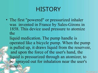 HISTORY
• The first "powered" or pressurized inhaler
was invented in France by Sales-Girons in
1858. This device used pressure to atomize
the
liquid medication. The pump handle is
operated like a bicycle pump. When the pump
is pulled up, it draws liquid from the reservoir,
and upon the force of the user's hand, the
liquid is pressurized through an atomizer, to
be sprayed out for inhalation near the user's
mouth.
 
