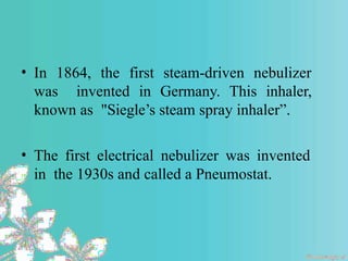 • In 1864, the first steam-driven nebulizer
was invented in Germany. This inhaler,
known as "Siegle’s steam spray inhaler”.
• The first electrical nebulizer was invented
in the 1930s and called a Pneumostat.
 