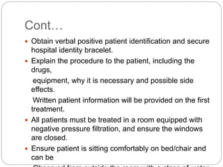 Cont…
 Obtain verbal positive patient identification and secure
hospital identity bracelet.
 Explain the procedure to the patient, including the
drugs,
equipment, why it is necessary and possible side
effects.
Written patient information will be provided on the first
treatment.
 All patients must be treated in a room equipped with
negative pressure filtration, and ensure the windows
are closed.
 Ensure patient is sitting comfortably on bed/chair and
can be
 