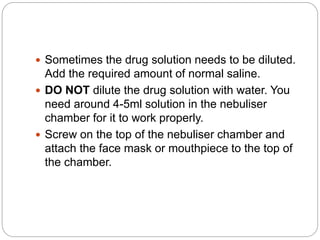  Sometimes the drug solution needs to be diluted.
Add the required amount of normal saline.
 DO NOT dilute the drug solution with water. You
need around 4-5ml solution in the nebuliser
chamber for it to work properly.
 Screw on the top of the nebuliser chamber and
attach the face mask or mouthpiece to the top of
the chamber.
 
