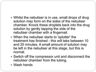  Whilst the nebuliser is in use, small drops of drug
solution may form on the sides of the nebuliser
chamber. Knock these droplets back into the drug
solution by gently tapping the side of the
nebuliser chamber with a fingernail.
 When the nebuliser starts to 'splutter' the
treatment has finished - this will take between 10
and 20 minutes. A small amount of solution may
be left in the nebuliser at this stage, but this is
normal.
 Switch off the compressor unit and disconnect the
nebuliser chamber from the tubing.
 Wash hands
 
