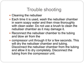 Trouble shooting
 Cleaning the nebuliser
 Each time it is used, wash the nebuliser chamber
in warm soapy water and then rinse thoroughly
with clean water. Do not use a brush to clean the
nebuliser chamber as it may damage it.
 Reconnect the nebuliser chamber to the tubing
and blow air from the
 compressor unit through it for a few seconds. This
will dry the nebuliser chamber and tubing.
Disconnect the nebuliser chamber from the tubing
and allow it to dry completely. Disconnect the
tubing from the compressor unit.
 