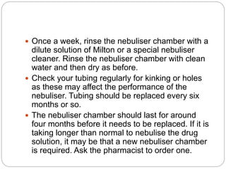  Once a week, rinse the nebuliser chamber with a
dilute solution of Milton or a special nebuliser
cleaner. Rinse the nebuliser chamber with clean
water and then dry as before.
 Check your tubing regularly for kinking or holes
as these may affect the performance of the
nebuliser. Tubing should be replaced every six
months or so.
 The nebuliser chamber should last for around
four months before it needs to be replaced. If it is
taking longer than normal to nebulise the drug
solution, it may be that a new nebuliser chamber
is required. Ask the pharmacist to order one.
 