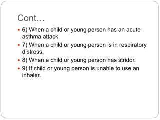 Cont…
 6) When a child or young person has an acute
asthma attack.
 7) When a child or young person is in respiratory
distress.
 8) When a child or young person has stridor.
 9) If child or young person is unable to use an
inhaler.
 