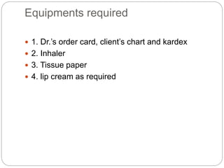Equipments required
 1. Dr.’s order card, client’s chart and kardex
 2. Inhaler
 3. Tissue paper
 4. lip cream as required
 