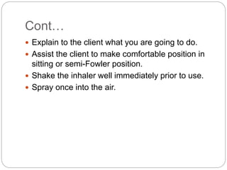 Cont…
 Explain to the client what you are going to do.
 Assist the client to make comfortable position in
sitting or semi-Fowler position.
 Shake the inhaler well immediately prior to use.
 Spray once into the air.
 