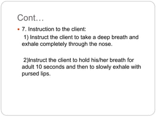 Cont…
 7. Instruction to the client:
1) Instruct the client to take a deep breath and
exhale completely through the nose.
2)Instruct the client to hold his/her breath for
adult 10 seconds and then to slowly exhale with
pursed lips.
 