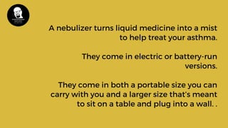 A nebulizer turns liquid medicine into a mist
to help treat your asthma.
They come in electric or battery-run
versions.
They come in both a portable size you can
carry with you and a larger size that’s meant
to sit on a table and plug into a wall. .
 