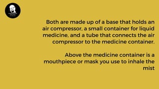 Both are made up of a base that holds an
air compressor, a small container for liquid
medicine, and a tube that connects the air
compressor to the medicine container.
Above the medicine container is a
mouthpiece or mask you use to inhale the
mist
 