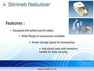 Slimneb Nebulizer
Features :
Equipped with safety fuse for safety.
Wide Range of accessories available.
Ample storage space for accessories.
Anti-shock case with recessive
handle for easy carrying.
www.nulife.co.in