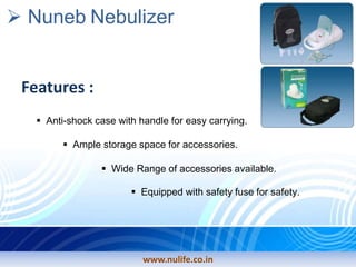 www.nulife.co.in
Nuneb Nebulizer
Features :
Anti-shock case with handle for easy carrying.
Ample storage space for accessories.
Wide Range of accessories available.
Equipped with safety fuse for safety.