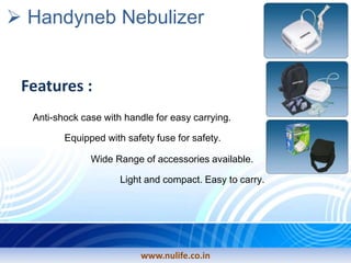 www.nulife.co.in
Handyneb Nebulizer
Features :
Equipped with safety fuse for safety.
Anti-shock case with handle for easy carrying.
Wide Range of accessories available.
Light and compact. Easy to carry.