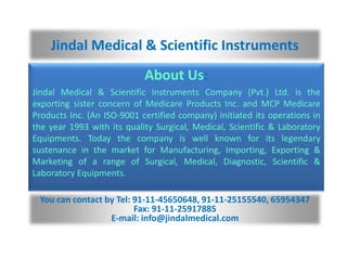Jindal Medical & Scientific Instruments
                            About Us:
Jindal Medical & Scientific Instruments Company (Pvt.) Ltd. is the
exporting sister concern of Medicare Products Inc. and MCP Medicare
Products Inc. (An ISO-9001 certified company) initiated its operations in
the year 1993 with its quality Surgical, Medical, Scientific & Laboratory
Equipments. Today the company is well known for its legendary
sustenance in the market for Manufacturing, Importing, Exporting &
Marketing of a range of Surgical, Medical, Diagnostic, Scientific &
Laboratory Equipments.

 You can contact by Tel: 91-11-45650648, 91-11-25155540, 65954347
                         Fax: 91-11-25917885
                  E-mail: info@jindalmedical.com
 
