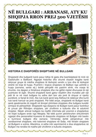 Faqe 1
NË BULLGARI : ARBANASI, ATY KU
SHQIPJA RRON PREJ 500 VJETËSH
HISTORIA E DIASPORËS SHQIPTARE NË BULLGARI
Shqiptarët dhe bullgarët kanë pasur lidhje të gjata dhe bashkëjetesë të mirë në
Gadishullin e Ballkanit. Ngjarjet historike dhe shumë shpesh tragjike kanë
detyruar grupe të mëdha shqiptare të lëshojnë vendin e tyre dhe të kërkojnë
strehë në troje të huaja. Pushtimi i trojeve shqiptare në Ballkan nga ushtritë e
huaja (osmane, serbe etj.) është përcjellë me pastrim etnik, me vrasje të
shumta, me djegien e fshatrave shqiptare dhe me gjithë mjetet dhunuese të një
pushtuesi të egër. Shumë shqiptarë kanë gjetur shpëtim dhe mundësi për një
jetë të re në viset bullgare ku edhe deri tani ata janë të shquar si njerëz
punëtorë, si fqinjë të mirë. Ata nuk kanë qenë larg Atdheut të robëruar dhe kurrë
nuk kanë harruar se janë shqiptarë. Për këtë arsye, shqiptarët në Bullgari kanë
qenë pjesëmarrës të rregullt në lëvizjet çlirimtare shqiptare dhe bullgare kundër
armiqve të përbashkët. Shqiptarët nga diaspora në Bullgari kanë pasur kontribut
të çmuar për Rilindjen shqiptare, për zhvillimin e kulturës dhe të edukimit
shqiptar. Nëpër arkivat bullgare ka mjaftë informata për praninë e shqiptarëve
në trojet bullgare ende nga Mesjeta. Në këtë punim përshkruhen shkurtimisht
ngjarjet dhe personalitet kryesore të diasporës shqiptare në Bullgari mbi bazën
e burimeve bullgare dhe osmane. Vëmendja është përqendruar mbi
vendbanimet shqiptare, mbi koloninë shqiptare në Sofje, mbi fshatin shqiptare
në Bullgarin e sotme -Mandrica, si edhe mbi veprimtarinë e disa shqiptarëve në
Bullgari me rendësi të madhe për zhvillimin e kulturës shqiptare.
 